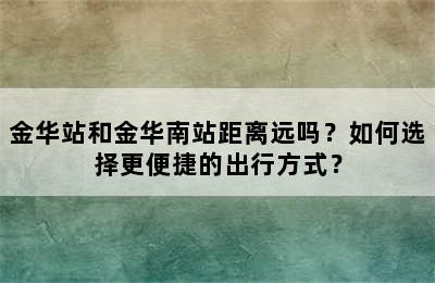 金华站和金华南站距离远吗？如何选择更便捷的出行方式？
