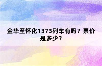 金华至怀化1373列车有吗？票价是多少？