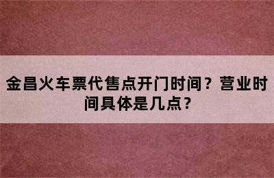 金昌火车票代售点开门时间？营业时间具体是几点？