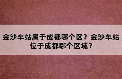 金沙车站属于成都哪个区？金沙车站位于成都哪个区域？