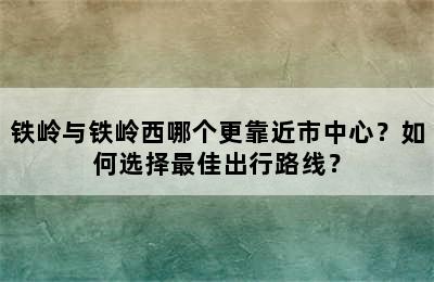 铁岭与铁岭西哪个更靠近市中心？如何选择最佳出行路线？