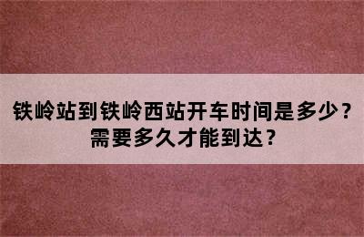 铁岭站到铁岭西站开车时间是多少？需要多久才能到达？
