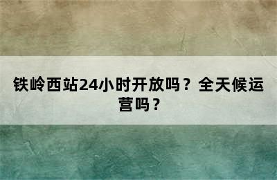 铁岭西站24小时开放吗？全天候运营吗？