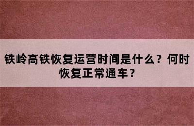 铁岭高铁恢复运营时间是什么？何时恢复正常通车？