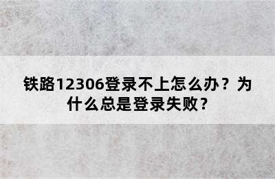 铁路12306登录不上怎么办？为什么总是登录失败？