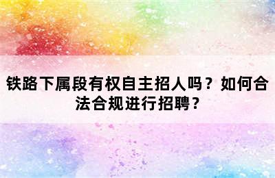 铁路下属段有权自主招人吗？如何合法合规进行招聘？