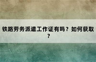 铁路劳务派遣工作证有吗？如何获取？