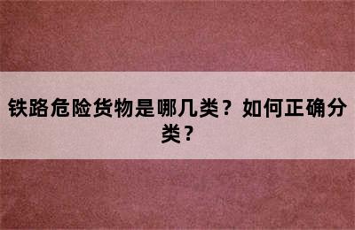 铁路危险货物是哪几类？如何正确分类？