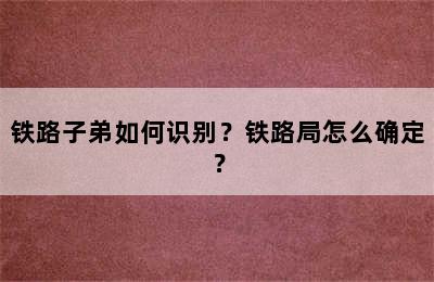 铁路子弟如何识别？铁路局怎么确定？