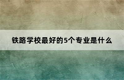 铁路学校最好的5个专业是什么