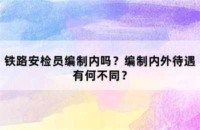 铁路安检员编制内吗？编制内外待遇有何不同？