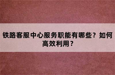铁路客服中心服务职能有哪些？如何高效利用？