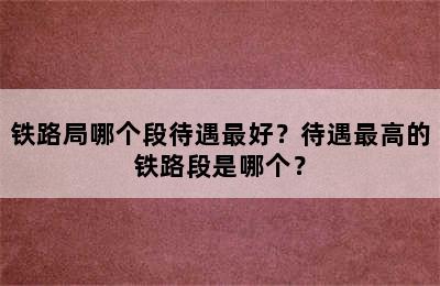 铁路局哪个段待遇最好？待遇最高的铁路段是哪个？