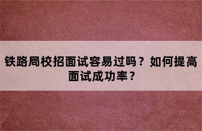 铁路局校招面试容易过吗？如何提高面试成功率？