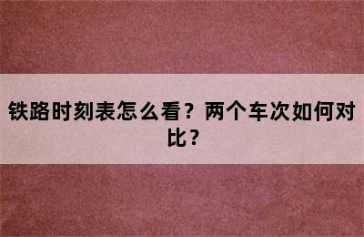 铁路时刻表怎么看？两个车次如何对比？