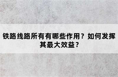 铁路线路所有有哪些作用？如何发挥其最大效益？