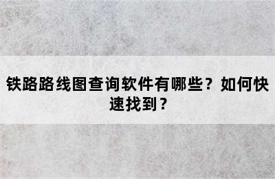 铁路路线图查询软件有哪些？如何快速找到？