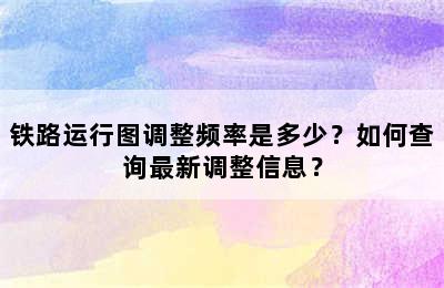 铁路运行图调整频率是多少？如何查询最新调整信息？
