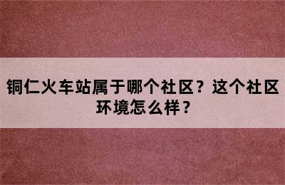 铜仁火车站属于哪个社区？这个社区环境怎么样？
