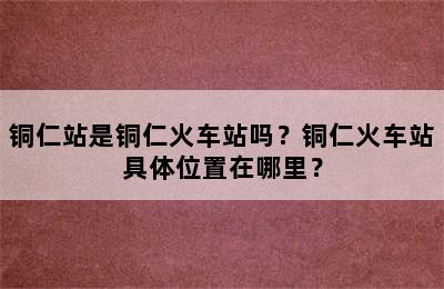 铜仁站是铜仁火车站吗？铜仁火车站具体位置在哪里？