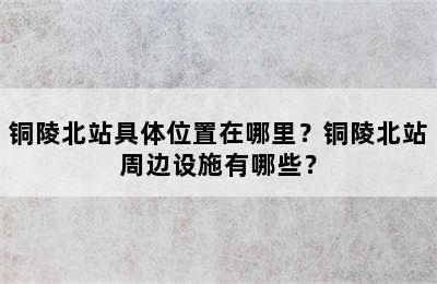 铜陵北站具体位置在哪里？铜陵北站周边设施有哪些？