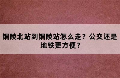 铜陵北站到铜陵站怎么走？公交还是地铁更方便？