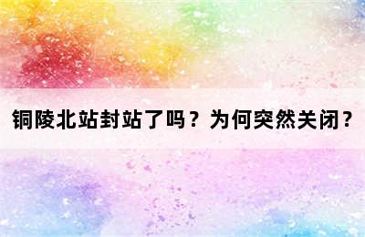 铜陵北站封站了吗？为何突然关闭？