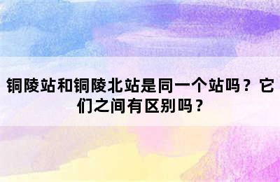 铜陵站和铜陵北站是同一个站吗？它们之间有区别吗？