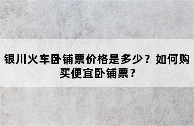 银川火车卧铺票价格是多少？如何购买便宜卧铺票？
