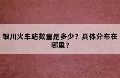 银川火车站数量是多少？具体分布在哪里？
