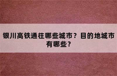银川高铁通往哪些城市？目的地城市有哪些？