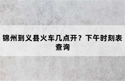 锦州到义县火车几点开？下午时刻表查询