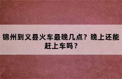 锦州到义县火车最晚几点？晚上还能赶上车吗？
