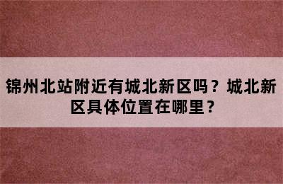 锦州北站附近有城北新区吗？城北新区具体位置在哪里？
