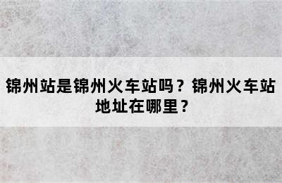 锦州站是锦州火车站吗？锦州火车站地址在哪里？