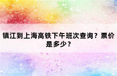 镇江到上海高铁下午班次查询？票价是多少？