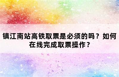 镇江南站高铁取票是必须的吗？如何在线完成取票操作？