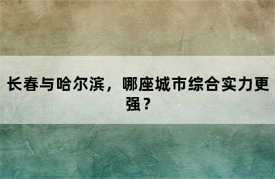 长春与哈尔滨，哪座城市综合实力更强？