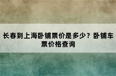 长春到上海卧铺票价是多少？卧铺车票价格查询