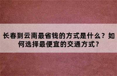 长春到云南最省钱的方式是什么？如何选择最便宜的交通方式？