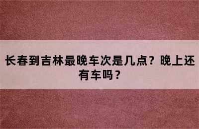 长春到吉林最晚车次是几点？晚上还有车吗？