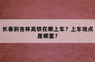 长春到吉林高铁在哪上车？上车地点是哪里？