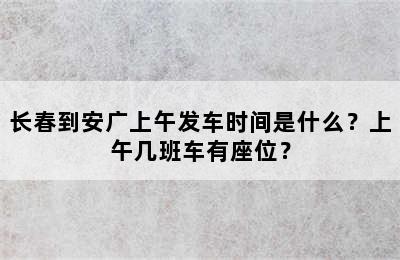 长春到安广上午发车时间是什么？上午几班车有座位？