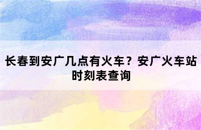 长春到安广几点有火车？安广火车站时刻表查询