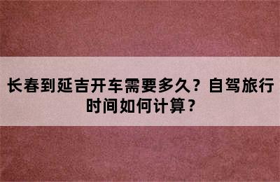 长春到延吉开车需要多久？自驾旅行时间如何计算？