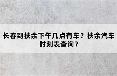 长春到扶余下午几点有车？扶余汽车时刻表查询？