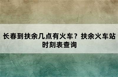 长春到扶余几点有火车？扶余火车站时刻表查询