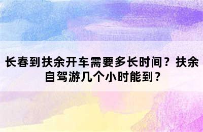 长春到扶余开车需要多长时间？扶余自驾游几个小时能到？