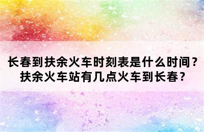 长春到扶余火车时刻表是什么时间？扶余火车站有几点火车到长春？