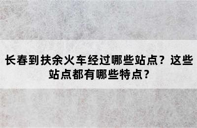 长春到扶余火车经过哪些站点？这些站点都有哪些特点？